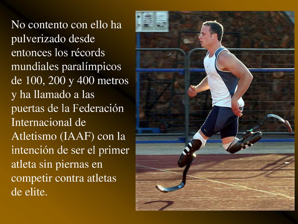 No contento con ello ha pulverizado desde entonces los récords mundiales paralímpicos de 100, 200 y 400 metros y ha llamado a las puertas de la Federación Internacional de Atletismo (IAAF) con la intención de ser el primer atleta sin piernas en competir contra atletas de elite.