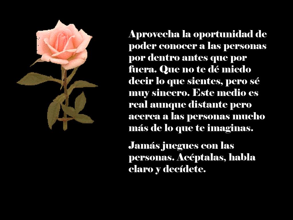 Aprovecha la oportunidad de poder conocer a las personas por dentro antes que por fuera. Que no te dé miedo decir lo que sientes, pero sé muy sincero. Este medio es real aunque distante pero acerca a las personas mucho más de lo que te imaginas.