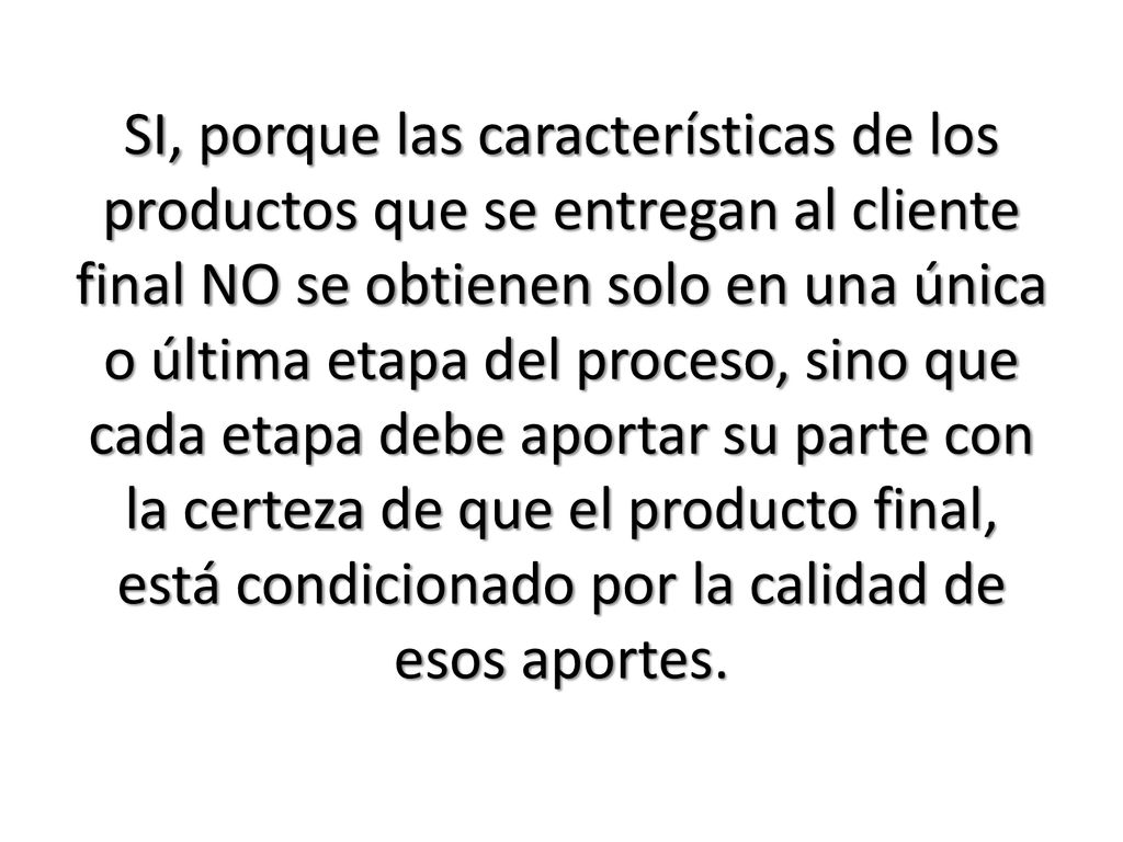 SI, porque las características de los productos que se entregan al cliente final NO se obtienen solo en una única o última etapa del proceso, sino que cada etapa debe aportar su parte con la certeza de que el producto final, está condicionado por la calidad de esos aportes.