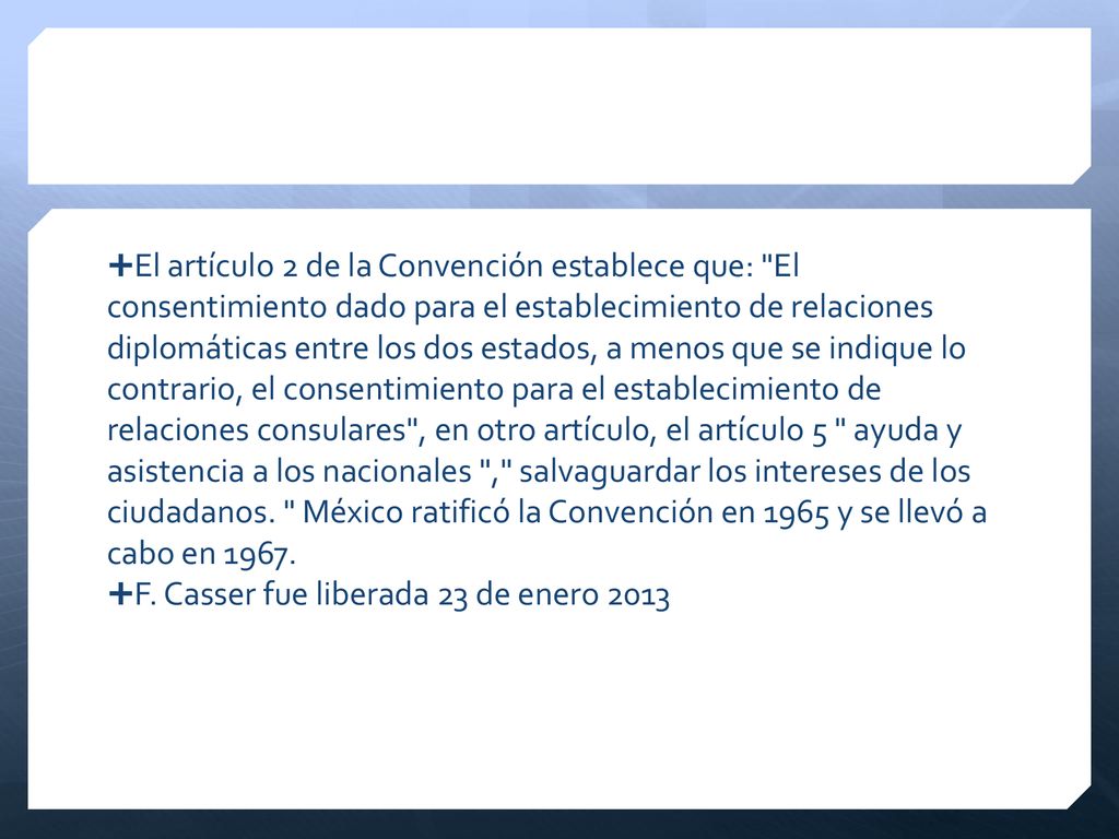 El artículo 2 de la Convención establece que: El consentimiento dado para el establecimiento de relaciones diplomáticas entre los dos estados, a menos que se indique lo contrario, el consentimiento para el establecimiento de relaciones consulares , en otro artículo, el artículo 5 ayuda y asistencia a los nacionales , salvaguardar los intereses de los ciudadanos. México ratificó la Convención en 1965 y se llevó a cabo en 1967.