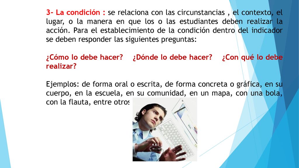 3- La condición : se relaciona con las circunstancias , el contexto, el lugar, o la manera en que los o las estudiantes deben realizar la acción. Para el establecimiento de la condición dentro del indicador se deben responder las siguientes preguntas: