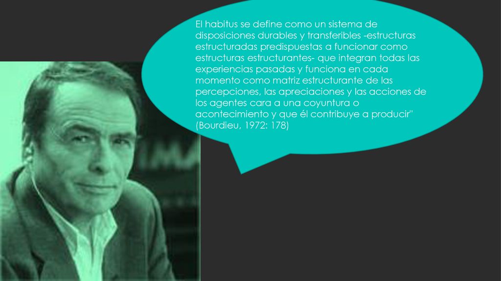 El habitus se define como un sistema de disposiciones durables y transferibles -estructuras estructuradas predispuestas a funcionar como estructuras estructurantes- que integran todas las experiencias pasadas y funciona en cada momento como matriz estructurante de las percepciones, las apreciaciones y las acciones de los agentes cara a una coyuntura o acontecimiento y que él contribuye a producir (Bourdieu, 1972: 178)