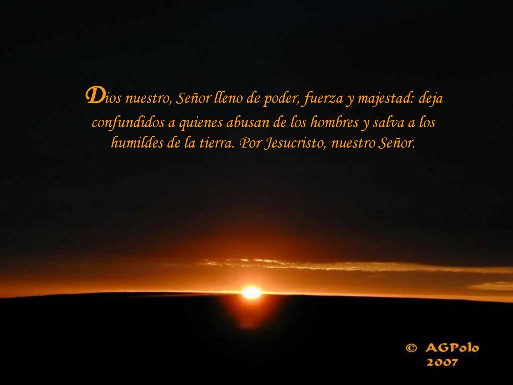 Dios nuestro, Señor lleno de poder, fuerza y majestad: deja confundidos a quienes abusan de los hombres y salva a los humildes de la tierra.