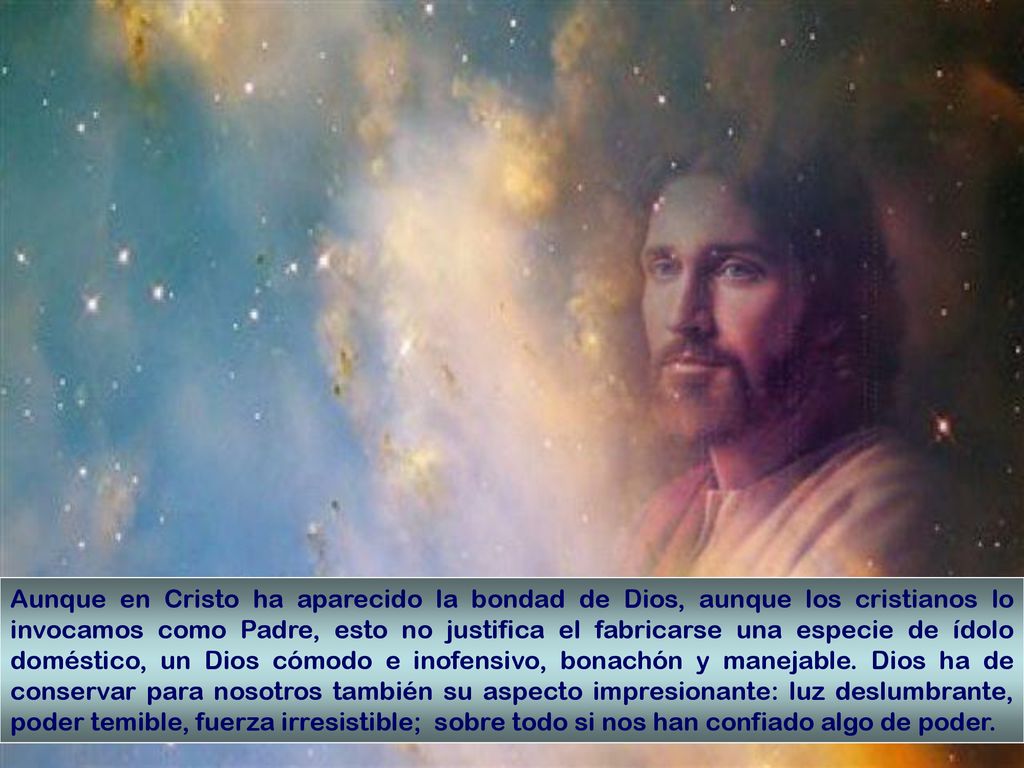 Aunque en Cristo ha aparecido la bondad de Dios, aunque los cristianos lo invocamos como Padre, esto no justifica el fabricarse una especie de ídolo doméstico, un Dios cómodo e inofensivo, bonachón y manejable.