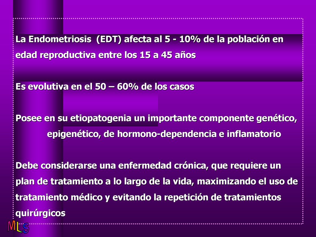 La Endometriosis (EDT) afecta al % de la población en edad reproductiva entre los 15 a 45 años Es evolutiva en el 50 – 60% de los casos Posee en su etiopatogenia un importante componente genético, epigenético, de hormono-dependencia e inflamatorio Debe considerarse una enfermedad crónica, que requiere un plan de tratamiento a lo largo de la vida, maximizando el uso de tratamiento médico y evitando la repetición de tratamientos quirúrgicos
