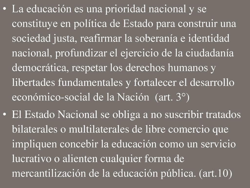 La educación es una prioridad nacional y se constituye en política de Estado para construir una sociedad justa, reafirmar la soberanía e identidad nacional, profundizar el ejercicio de la ciudadanía democrática, respetar los derechos humanos y libertades fundamentales y fortalecer el desarrollo económico-social de la Nación (art. 3°)