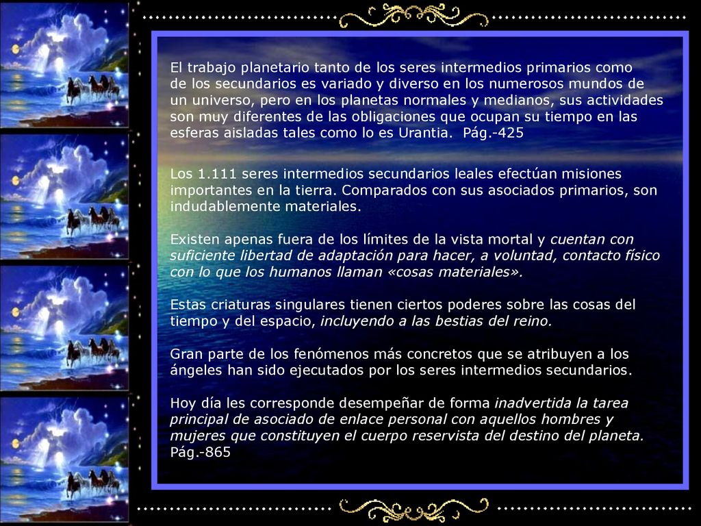 El trabajo planetario tanto de los seres intermedios primarios como de los secundarios es variado y diverso en los numerosos mundos de un universo, pero en los planetas normales y medianos, sus actividades son muy diferentes de las obligaciones que ocupan su tiempo en las esferas aisladas tales como lo es Urantia. Pág.-425