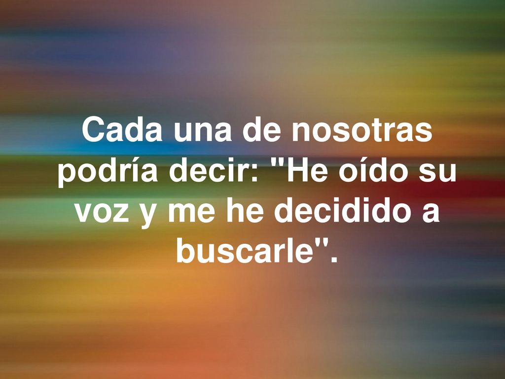 Cada una de nosotras podría decir: He oído su voz y me he decidido a buscarle .