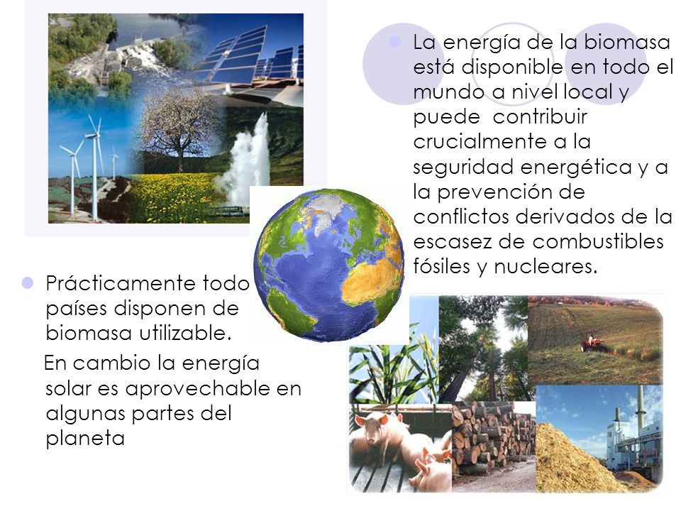 La energía de la biomasa está disponible en todo el mundo a nivel local y puede contribuir crucialmente a la seguridad energética y a la prevención de conflictos derivados de la escasez de combustibles fósiles y nucleares.