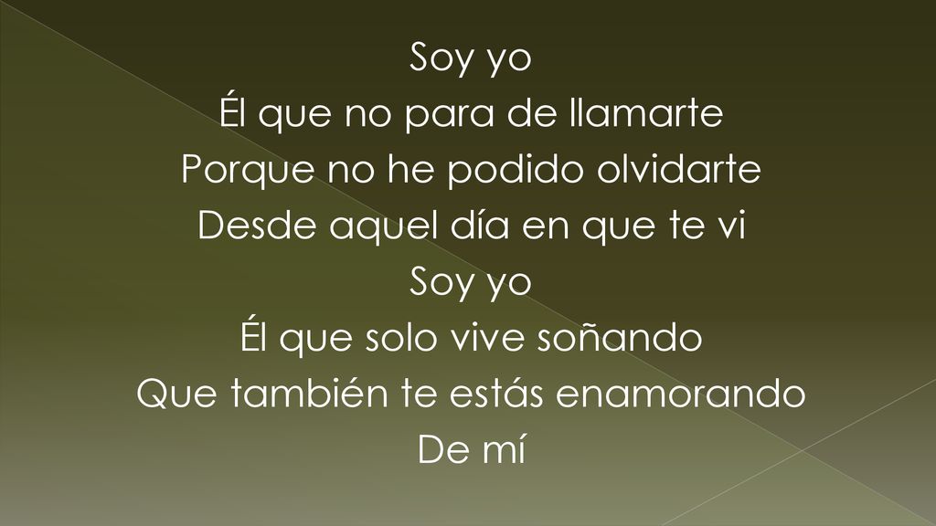 Soy yo Él que no para de llamarte Porque no he podido olvidarte Desde aquel día en que te vi Él que solo vive soñando Que también te estás enamorando De mí