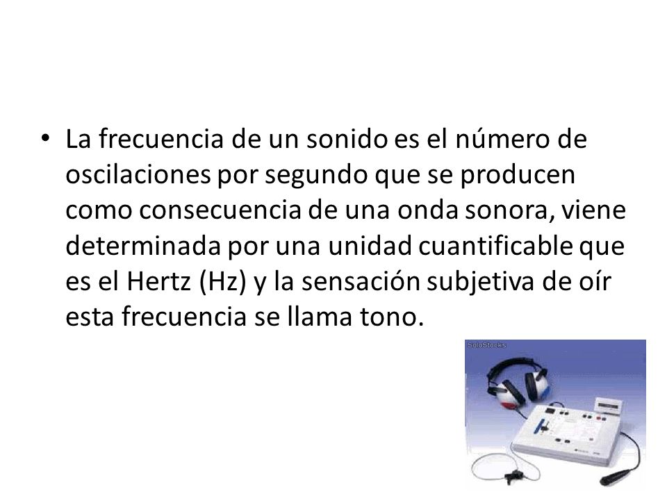 La frecuencia de un sonido es el número de oscilaciones por segundo que se producen como consecuencia de una onda sonora, viene determinada por una unidad cuantificable que es el Hertz (Hz) y la sensación subjetiva de oír esta frecuencia se llama tono.