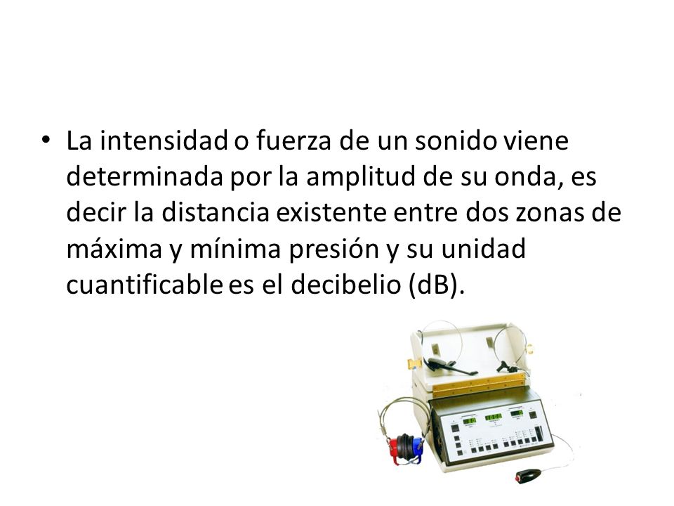 La intensidad o fuerza de un sonido viene determinada por la amplitud de su onda, es decir la distancia existente entre dos zonas de máxima y mínima presión y su unidad cuantificable es el decibelio (dB).