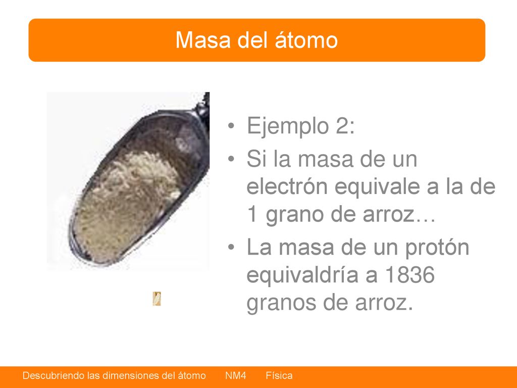 Masa del átomo Ejemplo 2: Si la masa de un electrón equivale a la de 1 grano de arroz… La masa de un protón equivaldría a 1836 granos de arroz.