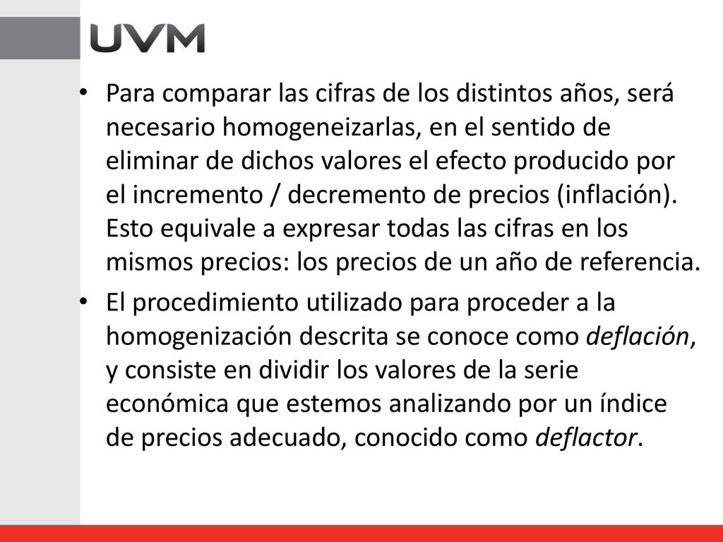 Para comparar las cifras de los distintos años, será necesario homogeneizarlas, en el sentido de eliminar de dichos valores el efecto producido por el incremento / decremento de precios (inflación). Esto equivale a expresar todas las cifras en los mismos precios: los precios de un año de referencia.