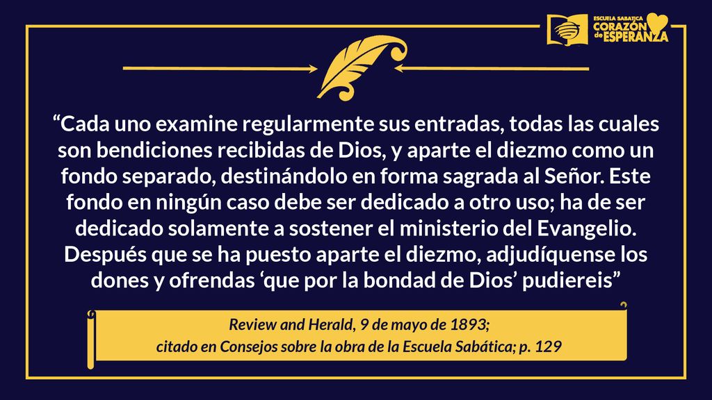Cada uno examine regularmente sus entradas, todas las cuales son bendiciones recibidas de Dios, y aparte el diezmo como un fondo separado, destinándolo en forma sagrada al Señor. Este fondo en ningún caso debe ser dedicado a otro uso; ha de ser dedicado solamente a sostener el ministerio del Evangelio. Después que se ha puesto aparte el diezmo, adjudíquense los dones y ofrendas ‘que por la bondad de Dios’ pudiereis