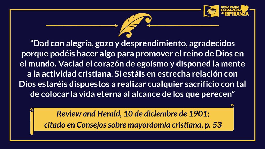 Dad con alegría, gozo y desprendimiento, agradecidos porque podéis hacer algo para promover el reino de Dios en el mundo. Vaciad el corazón de egoísmo y disponed la mente a la actividad cristiana. Si estáis en estrecha relación con Dios estaréis dispuestos a realizar cualquier sacrificio con tal de colocar la vida eterna al alcance de los que perecen
