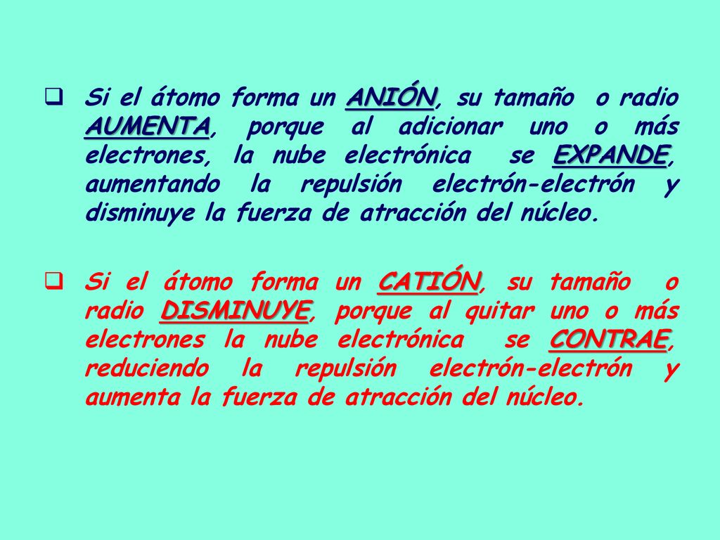 Si el átomo forma un ANIÓN, su tamaño o radio AUMENTA, porque al adicionar uno o más electrones, la nube electrónica se EXPANDE, aumentando la repulsión electrón-electrón y disminuye la fuerza de atracción del núcleo.