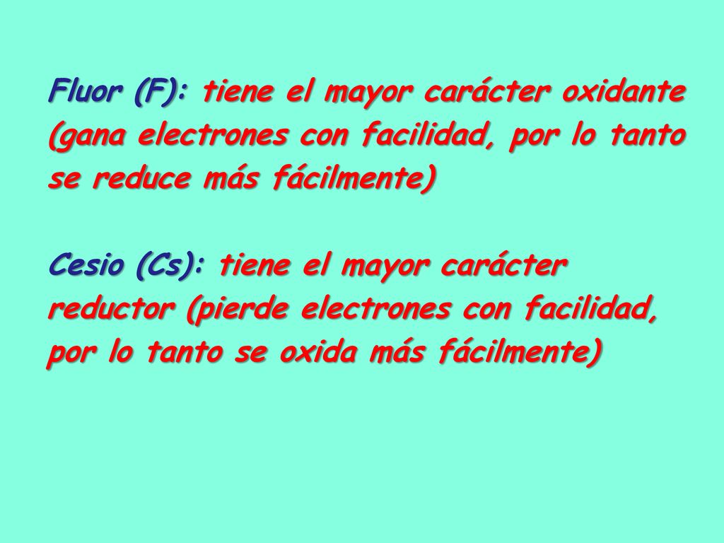 Fluor (F): tiene el mayor carácter oxidante (gana electrones con facilidad, por lo tanto se reduce más fácilmente) Cesio (Cs): tiene el mayor carácter reductor (pierde electrones con facilidad, por lo tanto se oxida más fácilmente)