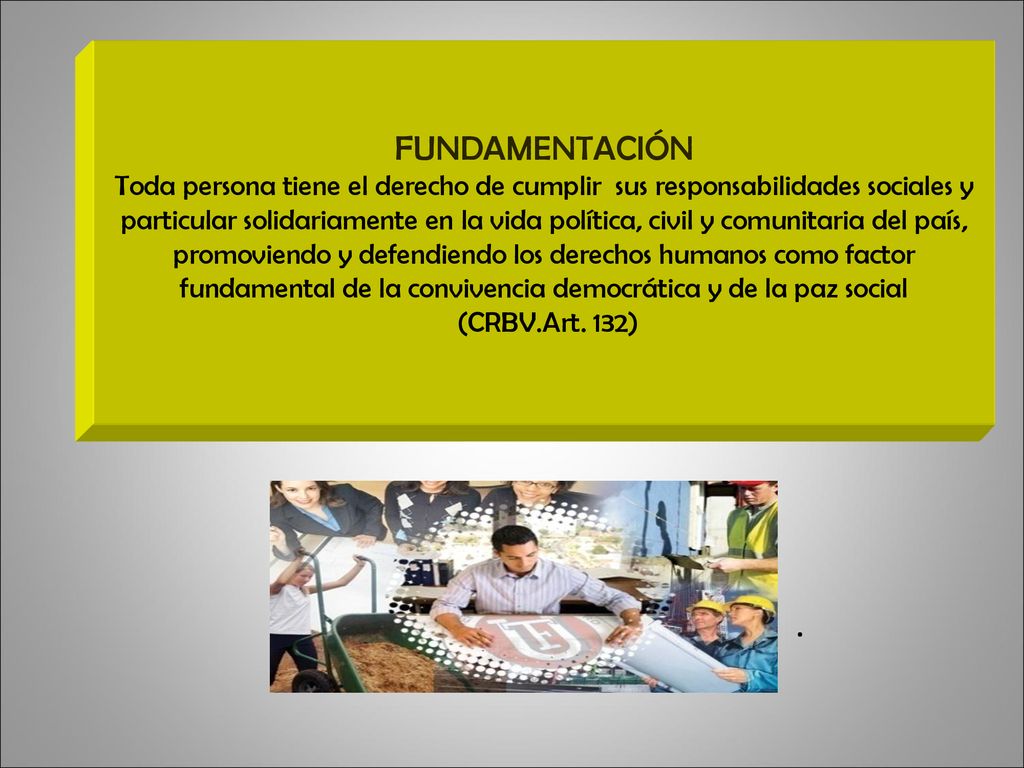 FUNDAMENTACIÓN Toda persona tiene el derecho de cumplir sus responsabilidades sociales y particular solidariamente en la vida política, civil y comunitaria del país, promoviendo y defendiendo los derechos humanos como factor fundamental de la convivencia democrática y de la paz social (CRBV.Art. 132)