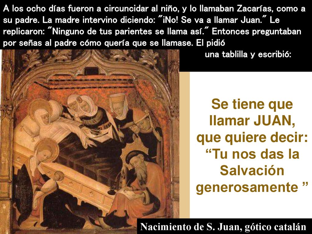 A los ocho días fueron a circuncidar al niño, y lo llamaban Zacarías, como a su padre. La madre intervino diciendo: ¡No! Se va a llamar Juan. Le replicaron: Ninguno de tus parientes se llama así. Entonces preguntaban por señas al padre cómo quería que se llamase. El pidió una tablilla y escribió: Juan es su nombre.
