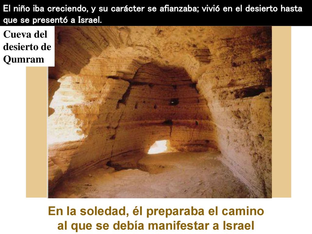 El niño iba creciendo, y su carácter se afianzaba; vivió en el desierto hasta que se presentó a Israel.