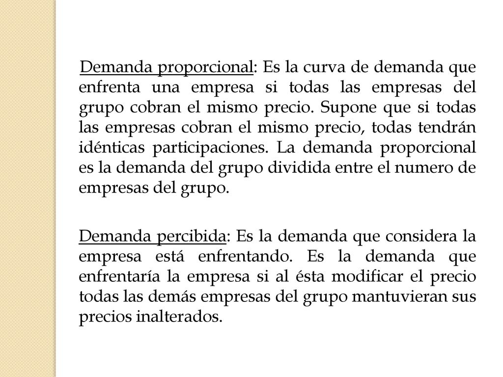 Demanda proporcional: Es la curva de demanda que enfrenta una empresa si todas las empresas del grupo cobran el mismo precio. Supone que si todas las empresas cobran el mismo precio, todas tendrán idénticas participaciones. La demanda proporcional es la demanda del grupo dividida entre el numero de empresas del grupo.