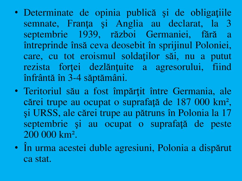 Determinate de opinia publică şi de obligaţiile semnate, Franţa şi Anglia au declarat, la 3 septembrie 1939, război Germaniei, fără a întreprinde însă ceva deosebit în sprijinul Poloniei, care, cu tot eroismul soldaţilor săi, nu a putut rezista forţei dezlănţuite a agresorului, fiind înfrântă în 3-4 săptămâni.
