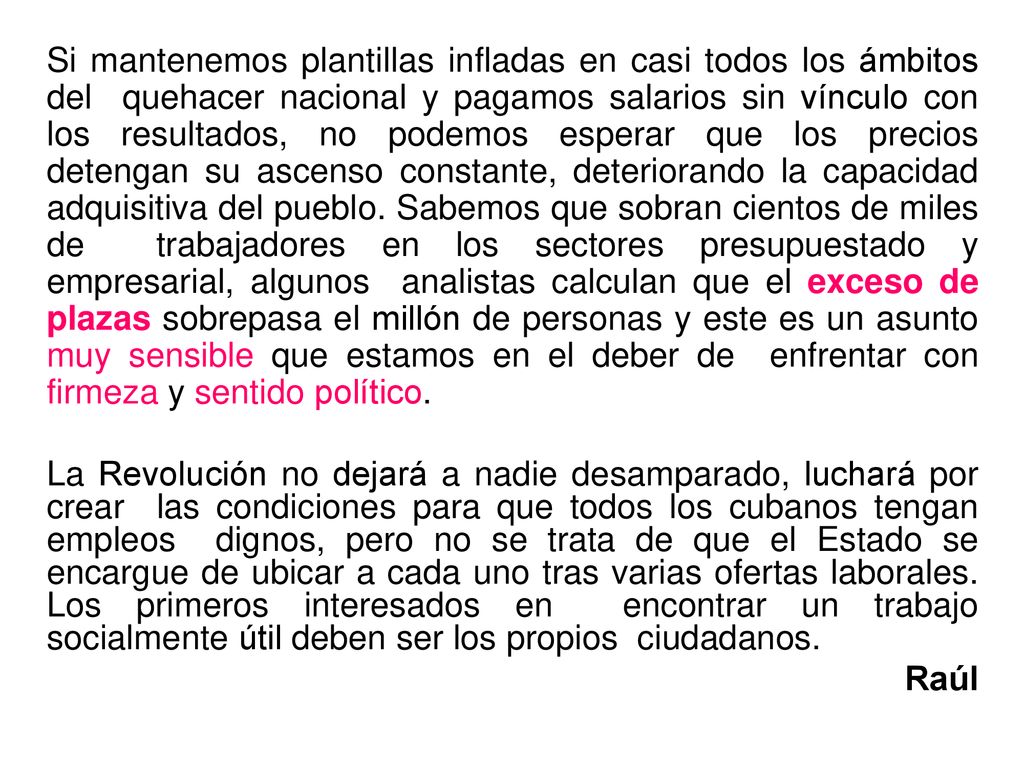 Si mantenemos plantillas infladas en casi todos los ámbitos del quehacer nacional y pagamos salarios sin vínculo con los resultados, no podemos esperar que los precios detengan su ascenso constante, deteriorando la capacidad adquisitiva del pueblo. Sabemos que sobran cientos de miles de trabajadores en los sectores presupuestado y empresarial, algunos analistas calculan que el exceso de plazas sobrepasa el millón de personas y este es un asunto muy sensible que estamos en el deber de enfrentar con firmeza y sentido político.