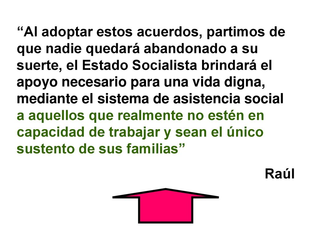 Al adoptar estos acuerdos, partimos de que nadie quedará abandonado a su suerte, el Estado Socialista brindará el apoyo necesario para una vida digna, mediante el sistema de asistencia social a aquellos que realmente no estén en capacidad de trabajar y sean el único sustento de sus familias