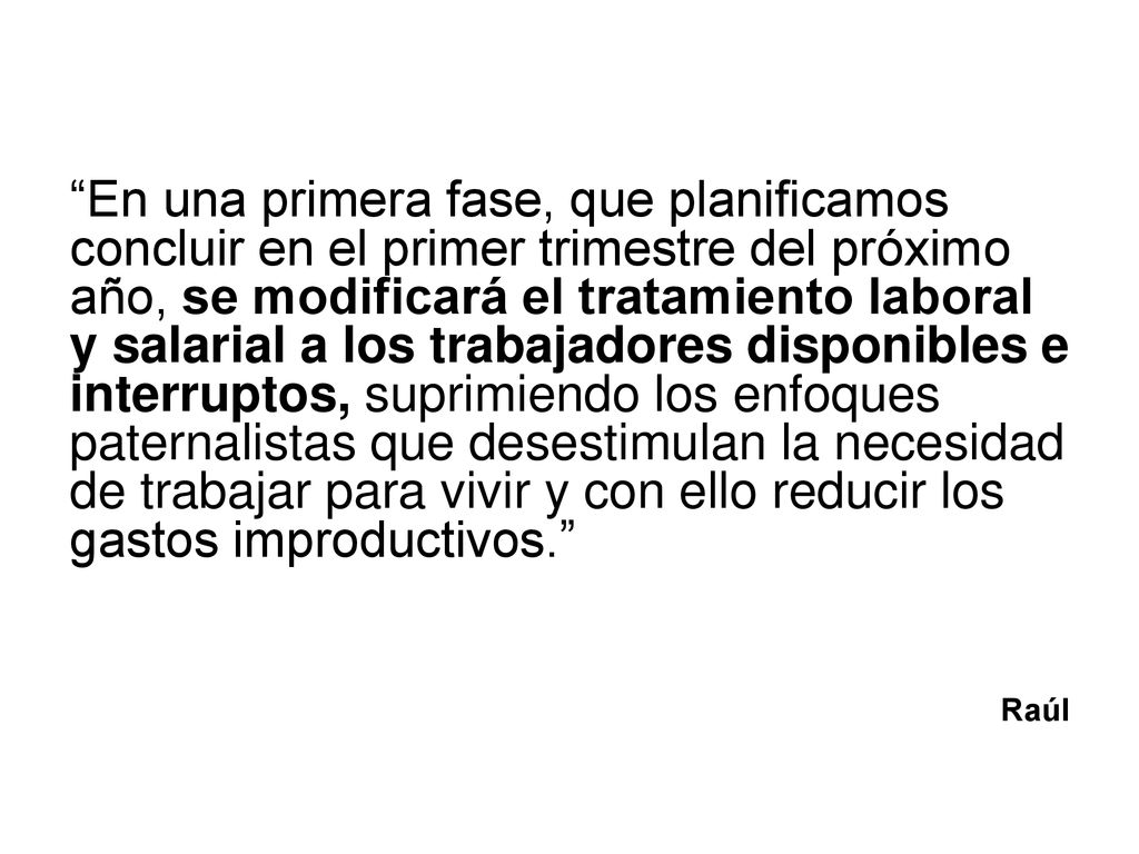 En una primera fase, que planificamos concluir en el primer trimestre del próximo año, se modificará el tratamiento laboral y salarial a los trabajadores disponibles e interruptos, suprimiendo los enfoques paternalistas que desestimulan la necesidad de trabajar para vivir y con ello reducir los gastos improductivos.
