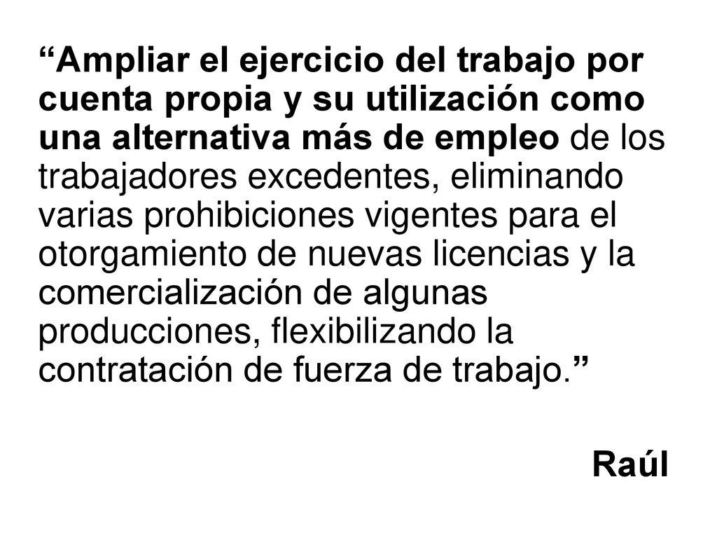 Ampliar el ejercicio del trabajo por cuenta propia y su utilización como una alternativa más de empleo de los trabajadores excedentes, eliminando varias prohibiciones vigentes para el otorgamiento de nuevas licencias y la comercialización de algunas producciones, flexibilizando la contratación de fuerza de trabajo.
