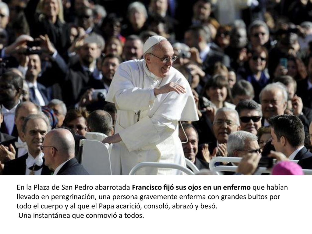 En la Plaza de San Pedro abarrotada Francisco fijó sus ojos en un enfermo que habían llevado en peregrinación, una persona gravemente enferma con grandes bultos por todo el cuerpo y al que el Papa acarició, consoló, abrazó y besó.