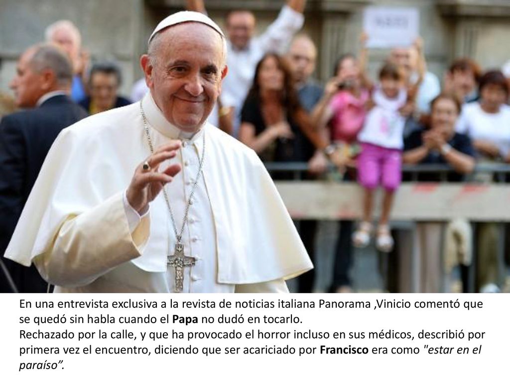 En una entrevista exclusiva a la revista de noticias italiana Panorama ,Vinicio comentó que se quedó sin habla cuando el Papa no dudó en tocarlo.