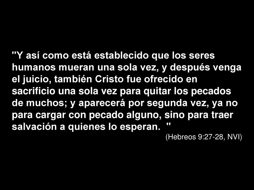 Y así como está establecido que los seres humanos mueran una sola vez, y después venga el juicio, también Cristo fue ofrecido en sacrificio una sola vez para quitar los pecados de muchos; y aparecerá por segunda vez, ya no para cargar con pecado alguno, sino para traer salvación a quienes lo esperan.