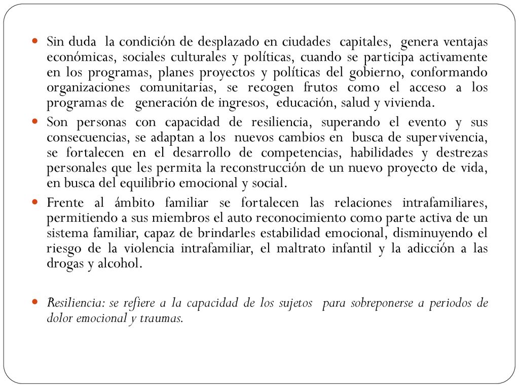 Sin duda la condición de desplazado en ciudades capitales, genera ventajas económicas, sociales culturales y políticas, cuando se participa activamente en los programas, planes proyectos y políticas del gobierno, conformando organizaciones comunitarias, se recogen frutos como el acceso a los programas de generación de ingresos, educación, salud y vivienda.