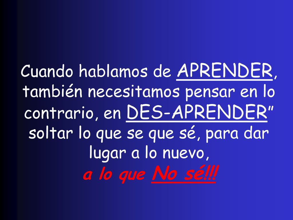 Cuando hablamos de APRENDER, también necesitamos pensar en lo contrario, en DES-APRENDER soltar lo que se que sé, para dar lugar a lo nuevo, a lo que No sé!!!