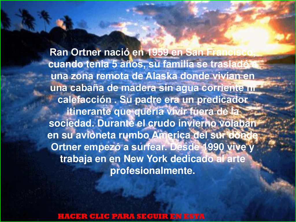 Ran Ortner nació en 1959 en San Francisco, cuando tenia 5 años, su familia se trasladó a una zona remota de Alaska donde vivían en una cabaña de madera sin agua corriente ni calefacción . Su padre era un predicador itinerante que quería vivir fuera de la sociedad. Durante el crudo invierno volaban en su avioneta rumbo America del sur donde Ortner empezó a surfear. Desde 1990 vive y trabaja en en New York dedicado al arte profesionalmente.