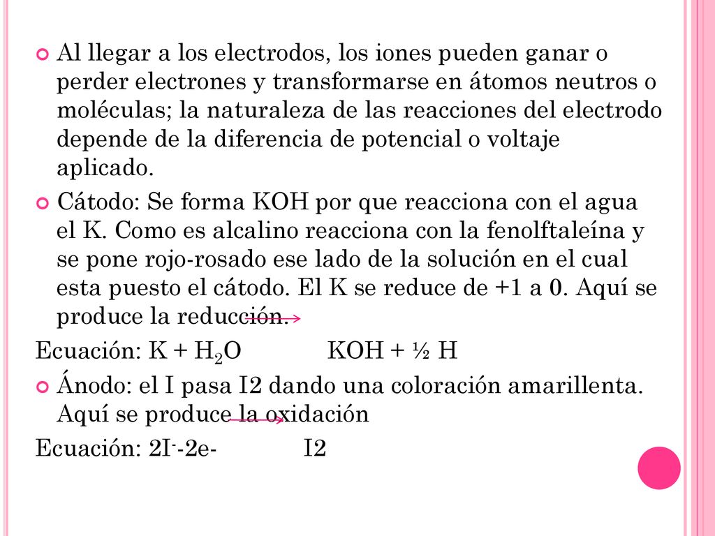 Al llegar a los electrodos, los iones pueden ganar o perder electrones y transformarse en átomos neutros o moléculas; la naturaleza de las reacciones del electrodo depende de la diferencia de potencial o voltaje aplicado.