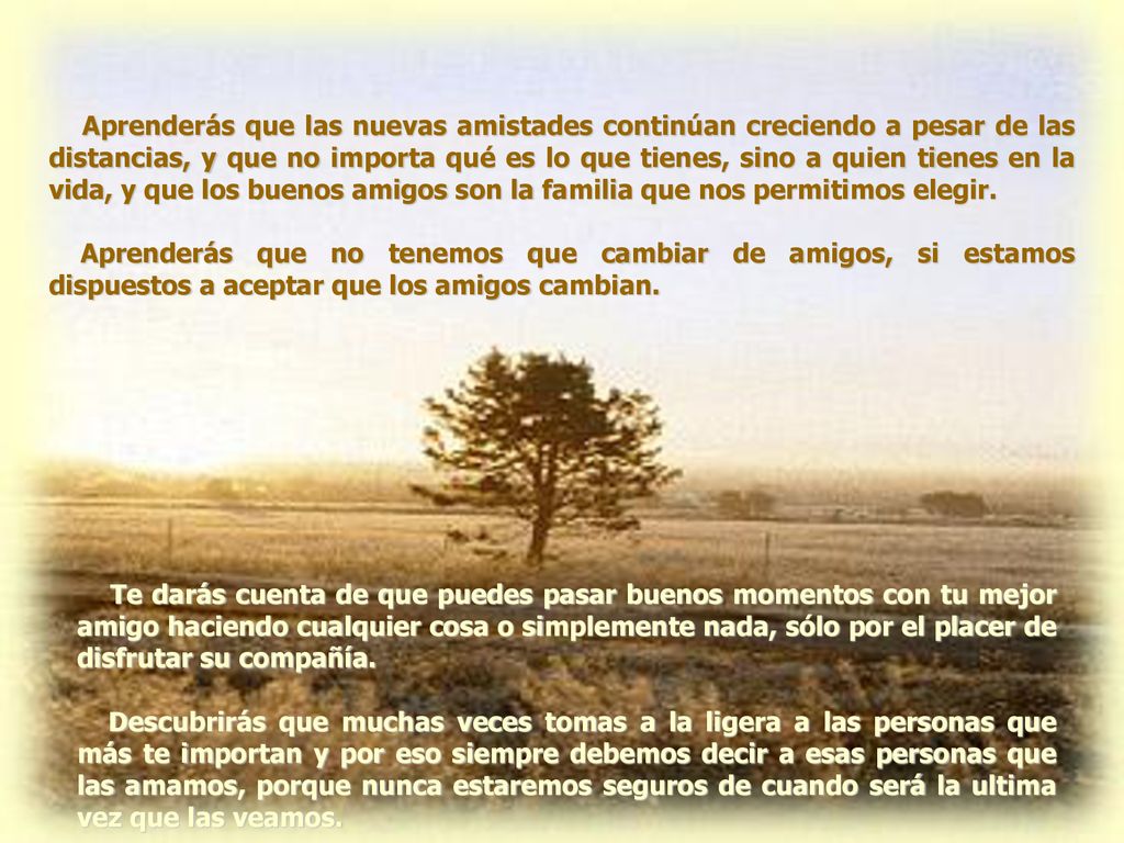 Aprenderás que las nuevas amistades continúan creciendo a pesar de las distancias, y que no importa qué es lo que tienes, sino a quien tienes en la vida, y que los buenos amigos son la familia que nos permitimos elegir.