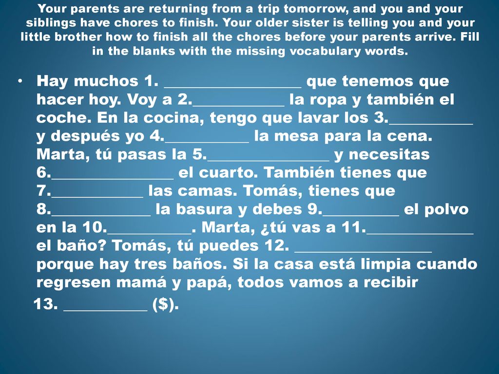 Your parents are returning from a trip tomorrow, and you and your siblings have chores to finish. Your older sister is telling you and your little brother how to finish all the chores before your parents arrive. Fill in the blanks with the missing vocabulary words.