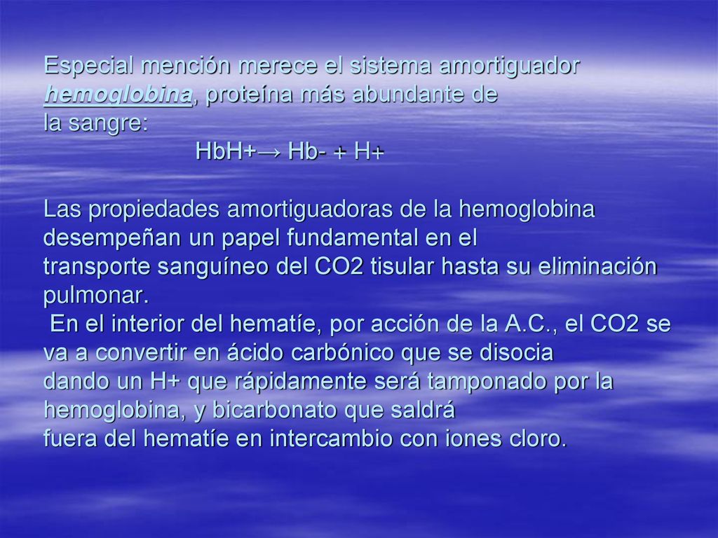 Especial mención merece el sistema amortiguador hemoglobina, proteína más abundante de la sangre: HbH+→ Hb- + H+ Las propiedades amortiguadoras de la hemoglobina desempeñan un papel fundamental en el transporte sanguíneo del CO2 tisular hasta su eliminación pulmonar.