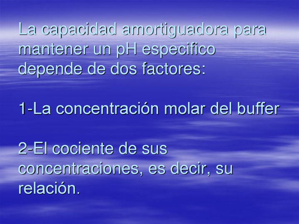 La capacidad amortiguadora para mantener un pH especifico depende de dos factores: 1-La concentración molar del buffer 2-El cociente de sus concentraciones, es decir, su relación.