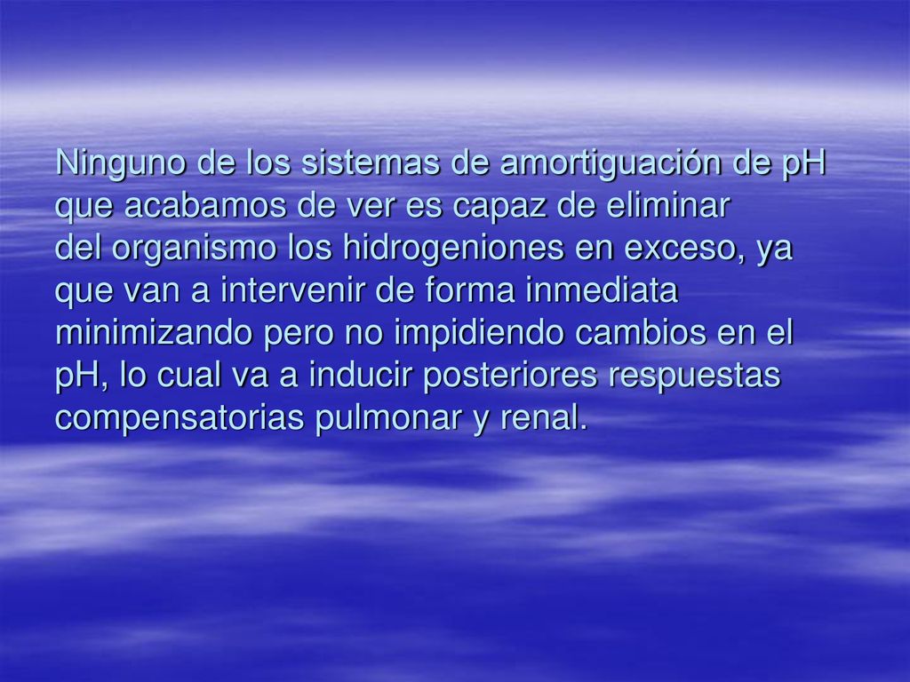 Ninguno de los sistemas de amortiguación de pH que acabamos de ver es capaz de eliminar del organismo los hidrogeniones en exceso, ya que van a intervenir de forma inmediata minimizando pero no impidiendo cambios en el pH, lo cual va a inducir posteriores respuestas compensatorias pulmonar y renal.