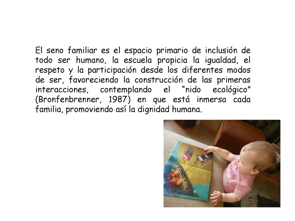 El seno familiar es el espacio primario de inclusión de todo ser humano, la escuela propicia la igualdad, el respeto y la participación desde los diferentes modos de ser, favoreciendo la construcción de las primeras interacciones, contemplando el nido ecológico (Bronfenbrenner, 1987) en que está inmersa cada familia, promoviendo así la dignidad humana.