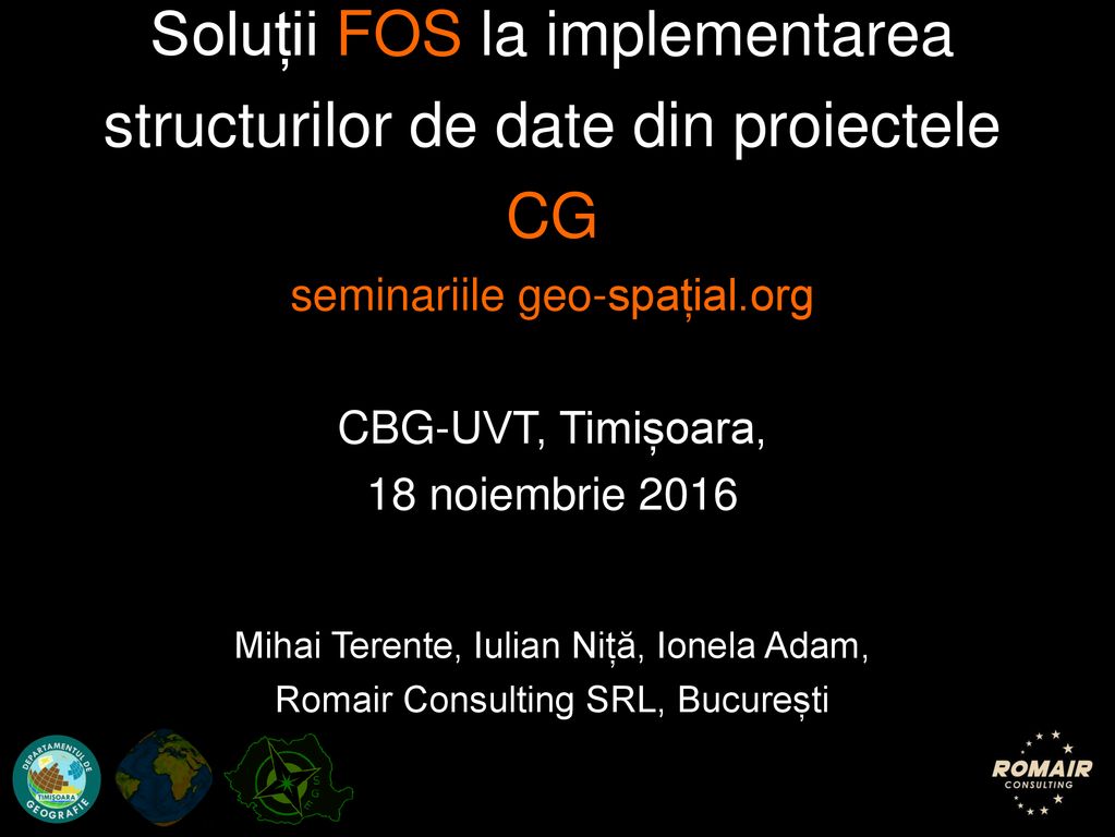 Soluții FOS la implementarea structurilor de date din proiectele CG seminariile geo-spațial.org CBG-UVT, Timișoara, 18 noiembrie 2016 Mihai Terente, Iulian Niță, Ionela Adam, Romair Consulting SRL, București