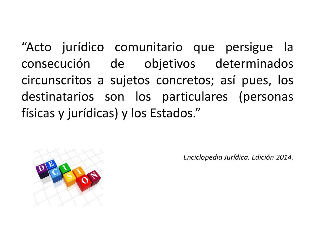 Acto jurídico comunitario que persigue la consecución de objetivos determinados circunscritos a sujetos concretos; así pues, los destinatarios son los particulares (personas físicas y jurídicas) y los Estados.
