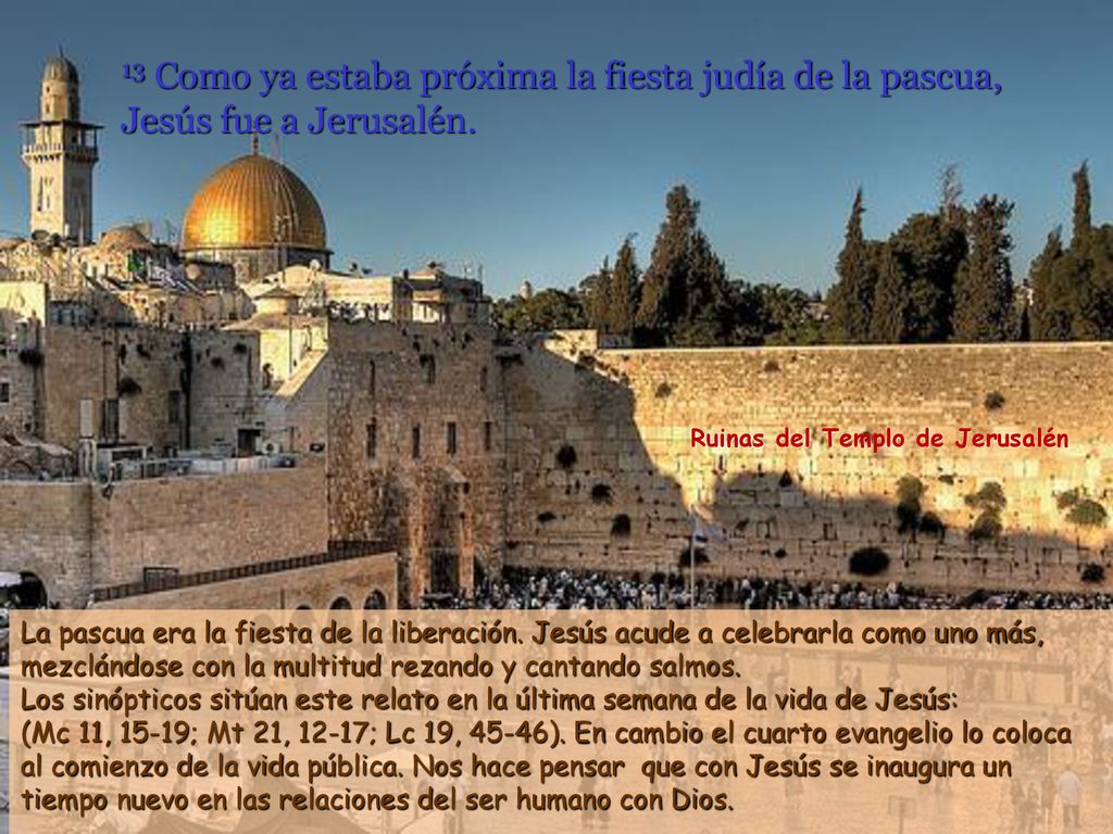 13 Como ya estaba próxima la fiesta judía de la pascua, Jesús fue a Jerusalén.