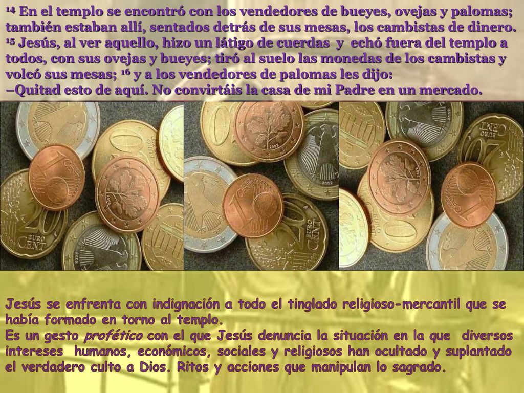 14 En el templo se encontró con los vendedores de bueyes, ovejas y palomas; también estaban allí, sentados detrás de sus mesas, los cambistas de dinero. 15 Jesús, al ver aquello, hizo un látigo de cuerdas y echó fuera del templo a todos, con sus ovejas y bueyes; tiró al suelo las monedas de los cambistas y volcó sus mesas; 16 y a los vendedores de palomas les dijo: –Quitad esto de aquí. No convirtáis la casa de mi Padre en un mercado.