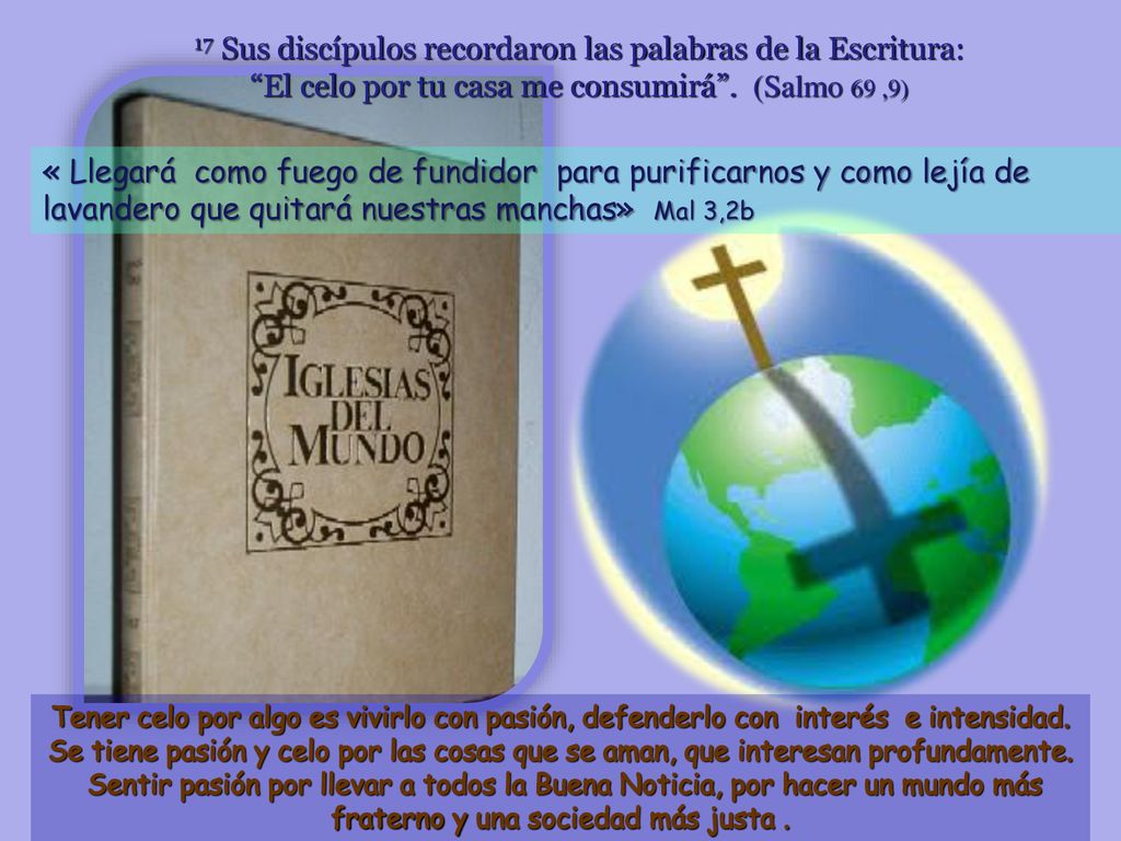17 Sus discípulos recordaron las palabras de la Escritura: El celo por tu casa me consumirá . (Salmo 69 ,9)
