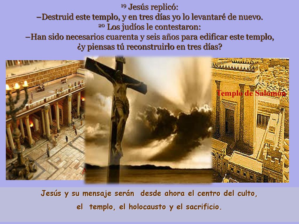 19 Jesús replicó: –Destruid este templo, y en tres días yo lo levantaré de nuevo. 20 Los judíos le contestaron: –Han sido necesarios cuarenta y seis años para edificar este templo, ¿y piensas tú reconstruirlo en tres días